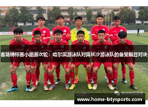 客场锦标赛小组赛次轮：哈尔滨游泳队对阵长沙游泳队的备受瞩目对决